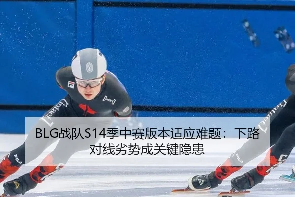 BLG战队S14季中赛版本适应难题：下路对线劣势成关键隐患