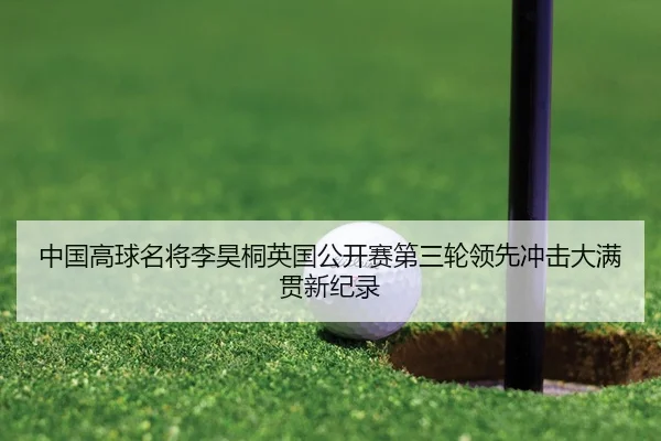 中国高球名将李昊桐英国公开赛第三轮领先冲击大满贯新纪录