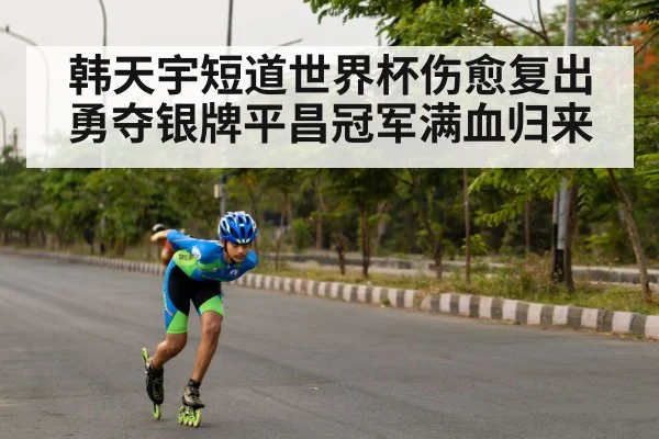 韩天宇短道世界杯伤愈复出勇夺银牌平昌冠军满血归来